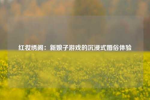 红妆绣阁:新娘子游戏的沉浸式婚俗体验